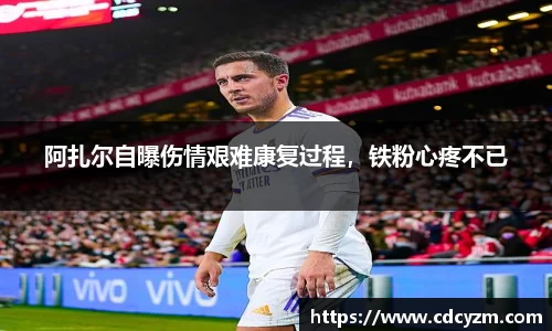 阿扎尔自曝伤情艰难康复过程，铁粉心疼不已